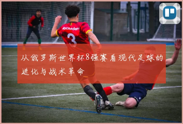 从俄罗斯世界杯8强赛看现代足球的进化与战术革命