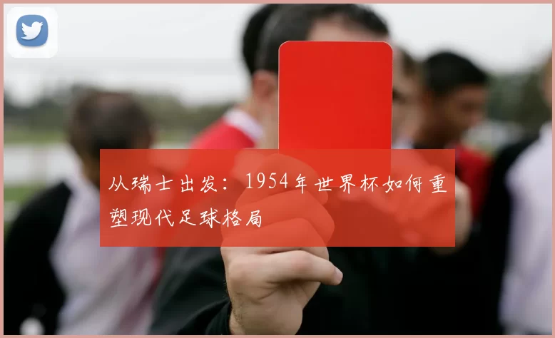 从瑞士出发：1954年世界杯如何重塑现代足球格局