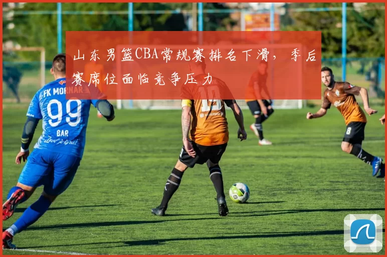 山东男篮CBA常规赛排名下滑，季后赛席位面临竞争压力