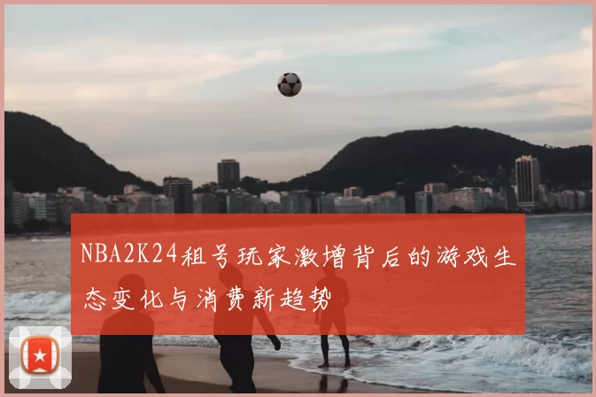 NBA2K24租号玩家激增背后的游戏生态变化与消费新趋势