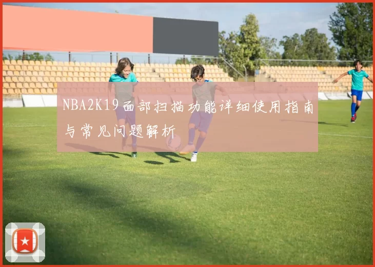 NBA2K19面部扫描功能详细使用指南与常见问题解析