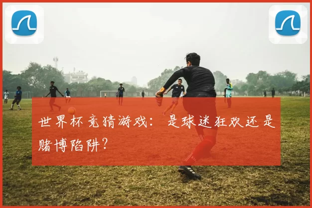 世界杯竞猜游戏：是球迷狂欢还是赌博陷阱？