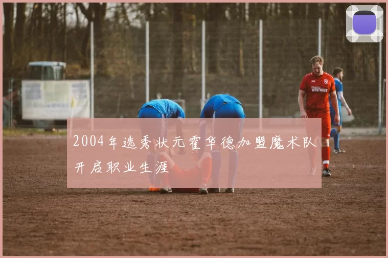 2004年选秀状元霍华德加盟魔术队开启职业生涯