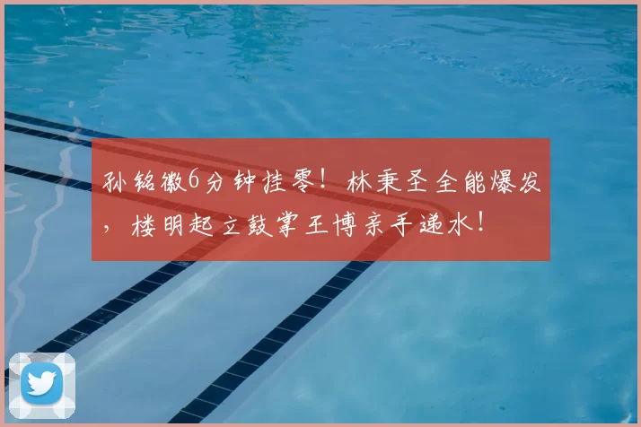 孙铭徽6分钟挂零！林秉圣全能爆发，楼明起立鼓掌王博亲手递水！