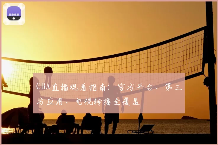 CBA直播观看指南:官方平台、第三方应用、电视转播全覆盖