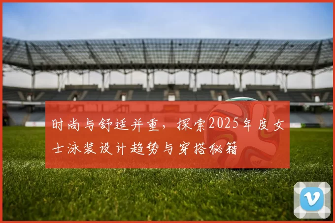 时尚与舒适并重，探索2025年度女士泳装设计趋势与穿搭秘籍