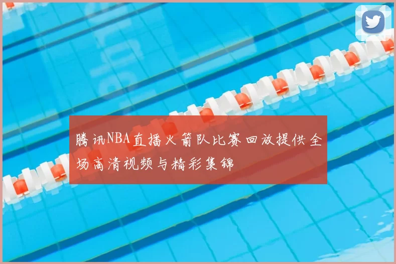 腾讯NBA直播火箭队比赛回放提供全场高清视频与精彩集锦