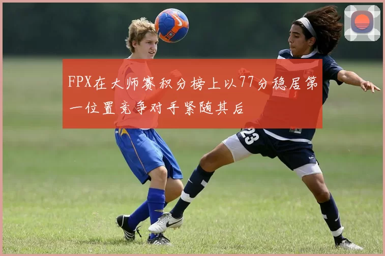 FPX在大师赛积分榜上以77分稳居第一位置竞争对手紧随其后