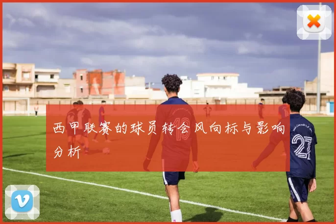 西甲联赛的球员转会风向标与影响分析