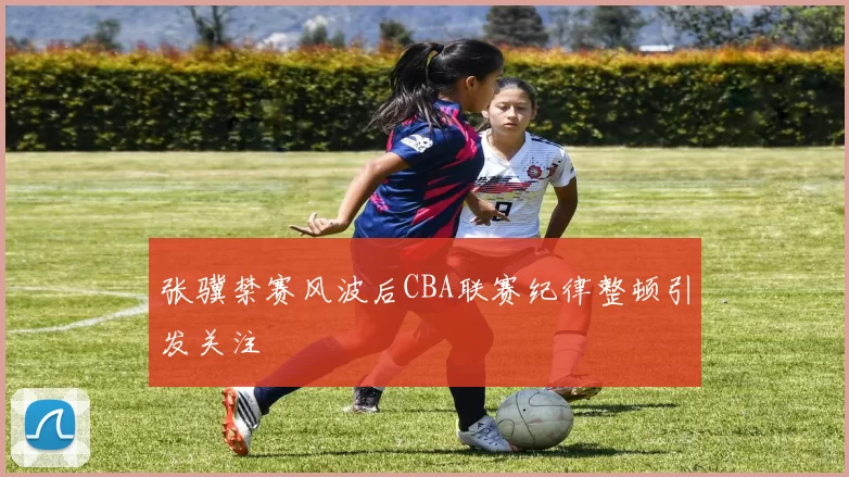 张骥禁赛风波后CBA联赛纪律整顿引发关注