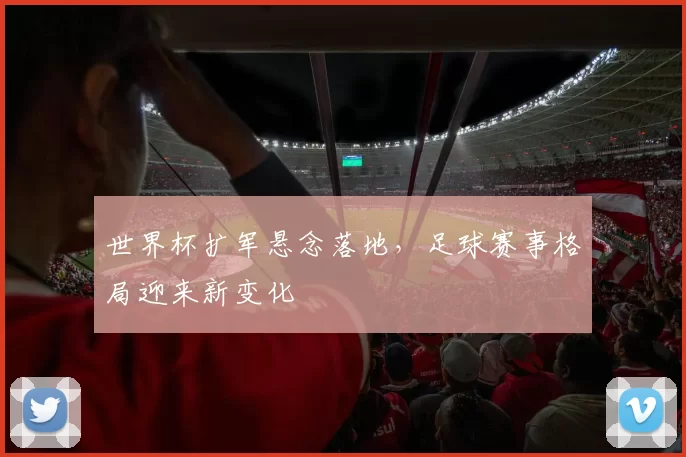 世界杯扩军悬念落地，足球赛事格局迎来新变化