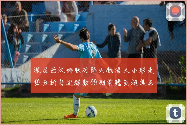 深度西汉姆联对阵利物浦大小球走势分析与进球数预测前瞻英超焦点战