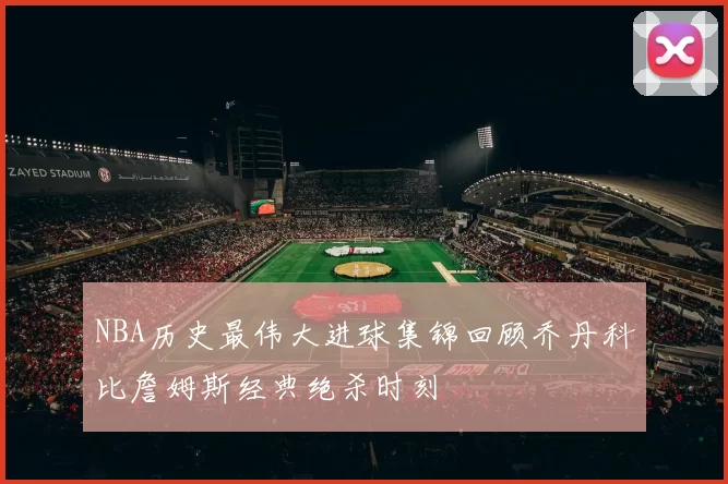 NBA历史最伟大进球集锦回顾乔丹科比詹姆斯经典绝杀时刻