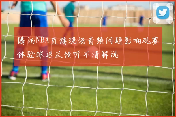 腾讯NBA直播现场音频问题影响观赛体验球迷反馈听不清解说