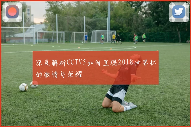 深度解析CCTV5如何呈现2018世界杯的激情与荣耀
