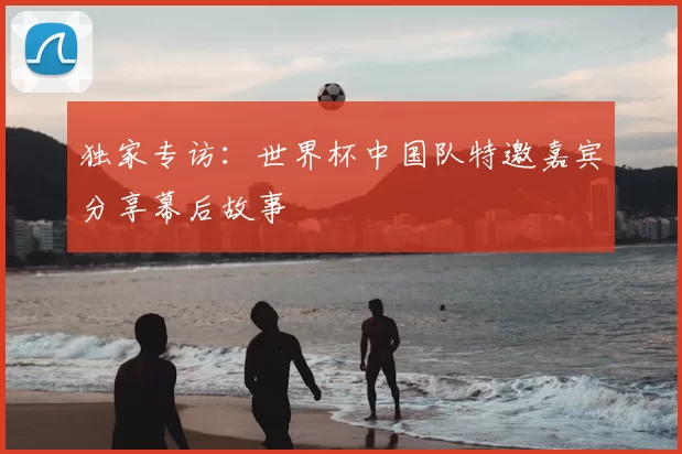 独家专访:世界杯中国队特邀嘉宾分享幕后故事