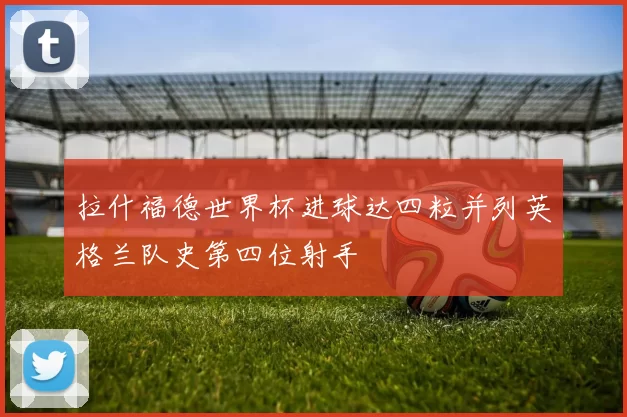 拉什福德世界杯进球达四粒并列英格兰队史第四位射手